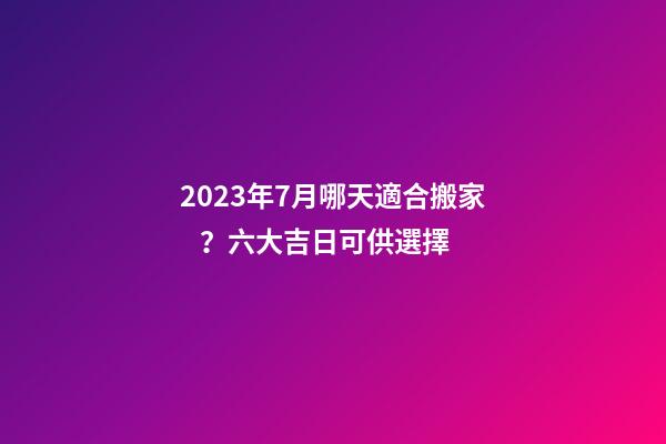 2023年7月哪天適合搬家？六大吉日可供選擇